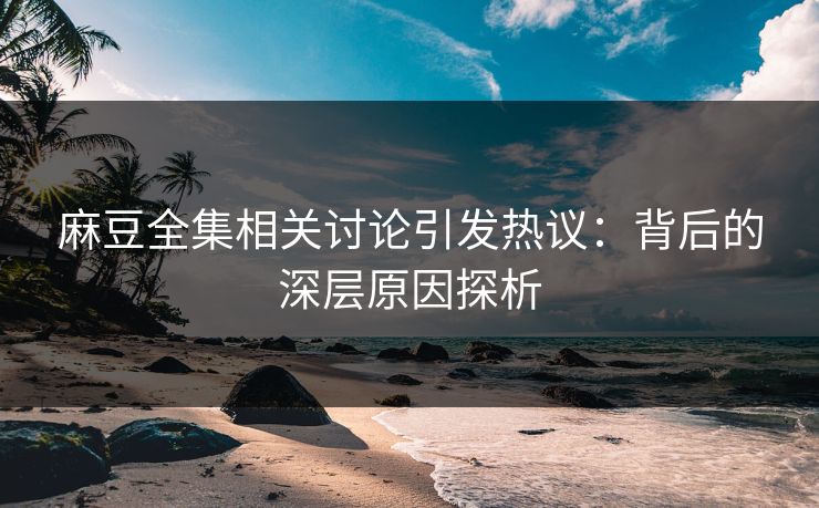 麻豆全集相关讨论引发热议：背后的深层原因探析