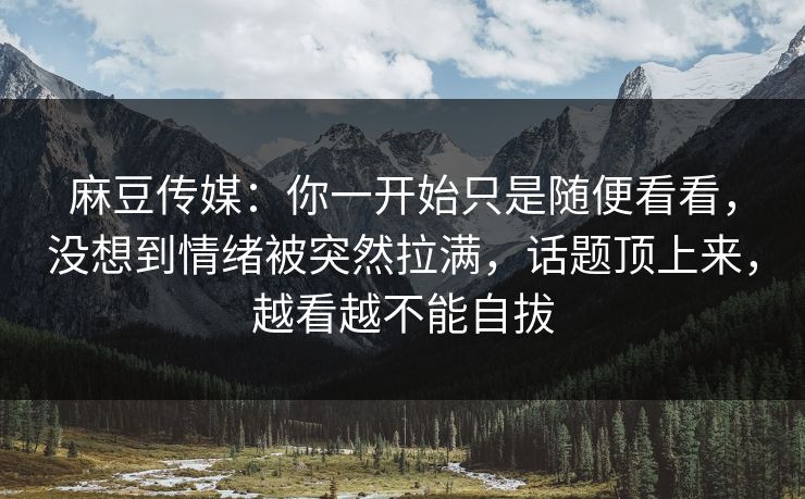 麻豆传媒:你一开始只是随便看看,没想到情绪被突然拉满,话题顶上来,越看越不能自拔
