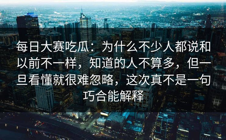 每日大赛吃瓜:为什么不少人都说和以前不一样,知道的人不算多,但一旦看懂就很难忽略,这次真不是一句巧合能解释