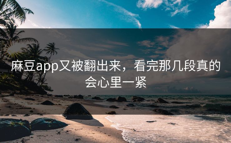 麻豆app又被翻出来，看完那几段真的会心里一紧