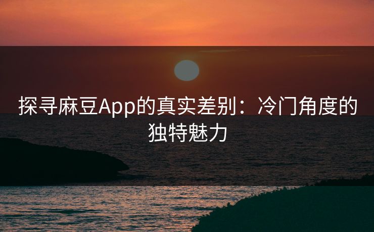 探寻麻豆App的真实差别：冷门角度的独特魅力