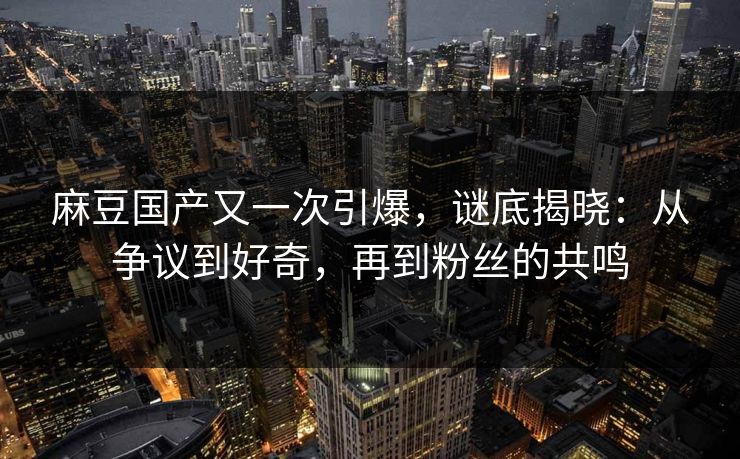 麻豆国产又一次引爆,谜底揭晓:从争议到好奇,再到粉丝的共鸣