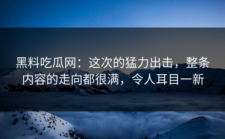 黑料吃瓜网：这次的猛力出击，整条内容的走向都很满，令人耳目一新