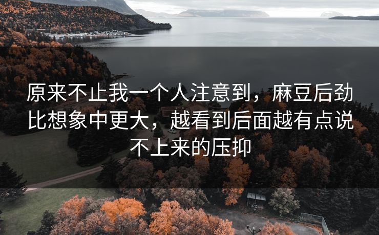 原来不止我一个人注意到,麻豆后劲比想象中更大,越看到后面越有点说不上来的压抑 原来不止我一个人注意到,麻豆后劲比想象中更大,越看到后面越有点说不上来的压抑